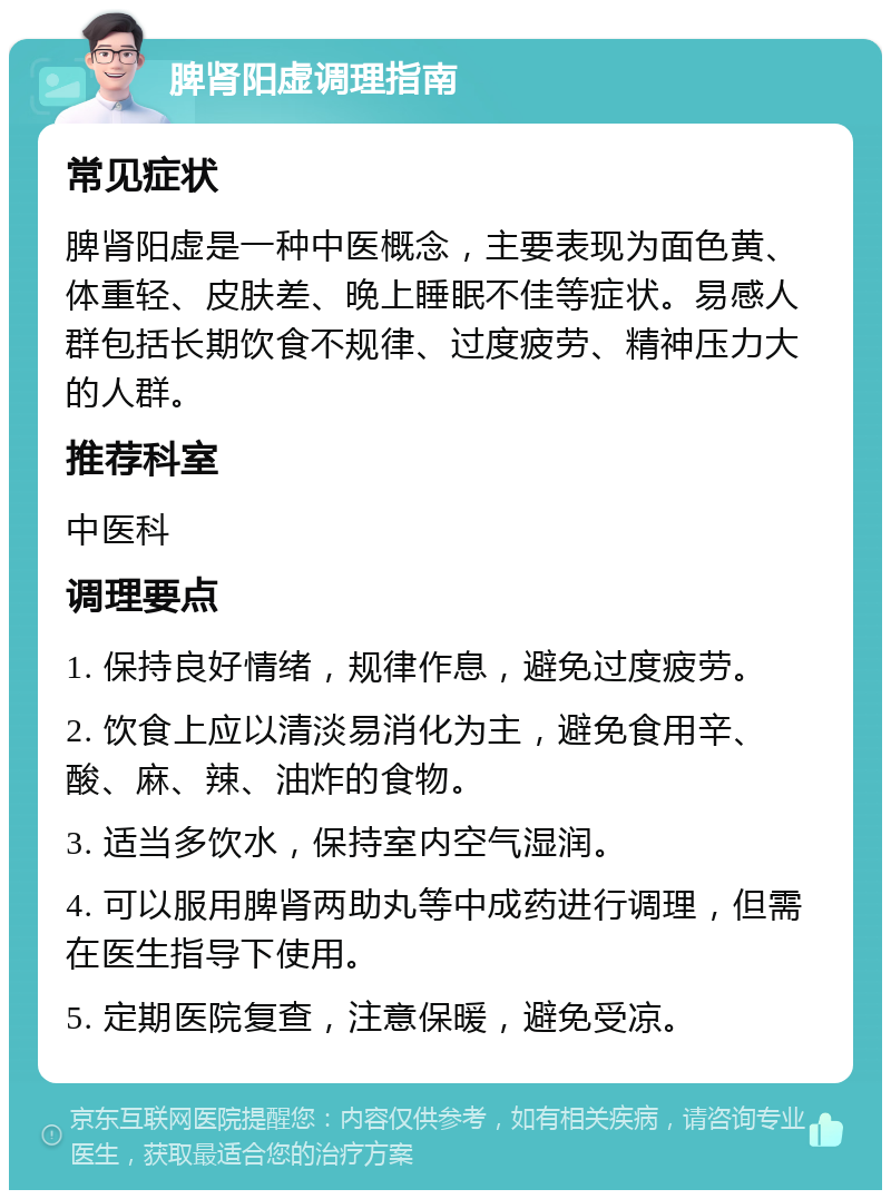 脾肾阳虚调理指南 常见症状 脾肾阳虚是一种中医概念，主要表现为面色黄、体重轻、皮肤差、晚上睡眠不佳等症状。易感人群包括长期饮食不规律、过度疲劳、精神压力大的人群。 推荐科室 中医科 调理要点 1. 保持良好情绪，规律作息，避免过度疲劳。 2. 饮食上应以清淡易消化为主，避免食用辛、酸、麻、辣、油炸的食物。 3. 适当多饮水，保持室内空气湿润。 4. 可以服用脾肾两助丸等中成药进行调理，但需在医生指导下使用。 5. 定期医院复查，注意保暖，避免受凉。