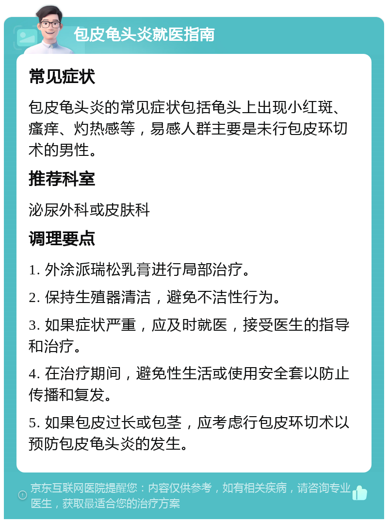 包皮龟头炎就医指南 常见症状 包皮龟头炎的常见症状包括龟头上出现小红斑、瘙痒、灼热感等，易感人群主要是未行包皮环切术的男性。 推荐科室 泌尿外科或皮肤科 调理要点 1. 外涂派瑞松乳膏进行局部治疗。 2. 保持生殖器清洁，避免不洁性行为。 3. 如果症状严重，应及时就医，接受医生的指导和治疗。 4. 在治疗期间，避免性生活或使用安全套以防止传播和复发。 5. 如果包皮过长或包茎，应考虑行包皮环切术以预防包皮龟头炎的发生。