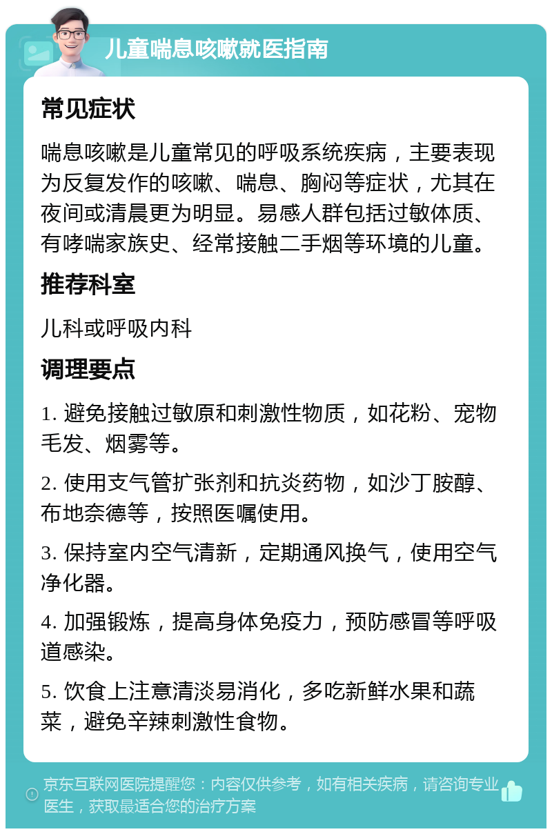 儿童喘息咳嗽就医指南 常见症状 喘息咳嗽是儿童常见的呼吸系统疾病，主要表现为反复发作的咳嗽、喘息、胸闷等症状，尤其在夜间或清晨更为明显。易感人群包括过敏体质、有哮喘家族史、经常接触二手烟等环境的儿童。 推荐科室 儿科或呼吸内科 调理要点 1. 避免接触过敏原和刺激性物质，如花粉、宠物毛发、烟雾等。 2. 使用支气管扩张剂和抗炎药物，如沙丁胺醇、布地奈德等，按照医嘱使用。 3. 保持室内空气清新，定期通风换气，使用空气净化器。 4. 加强锻炼，提高身体免疫力，预防感冒等呼吸道感染。 5. 饮食上注意清淡易消化，多吃新鲜水果和蔬菜，避免辛辣刺激性食物。