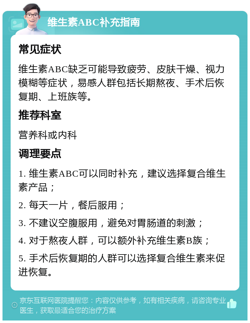 维生素ABC补充指南 常见症状 维生素ABC缺乏可能导致疲劳、皮肤干燥、视力模糊等症状，易感人群包括长期熬夜、手术后恢复期、上班族等。 推荐科室 营养科或内科 调理要点 1. 维生素ABC可以同时补充，建议选择复合维生素产品； 2. 每天一片，餐后服用； 3. 不建议空腹服用，避免对胃肠道的刺激； 4. 对于熬夜人群，可以额外补充维生素B族； 5. 手术后恢复期的人群可以选择复合维生素来促进恢复。