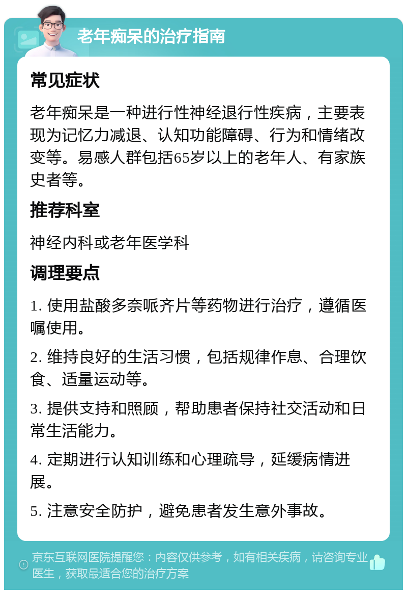 老年痴呆的治疗指南 常见症状 老年痴呆是一种进行性神经退行性疾病，主要表现为记忆力减退、认知功能障碍、行为和情绪改变等。易感人群包括65岁以上的老年人、有家族史者等。 推荐科室 神经内科或老年医学科 调理要点 1. 使用盐酸多奈哌齐片等药物进行治疗，遵循医嘱使用。 2. 维持良好的生活习惯，包括规律作息、合理饮食、适量运动等。 3. 提供支持和照顾，帮助患者保持社交活动和日常生活能力。 4. 定期进行认知训练和心理疏导，延缓病情进展。 5. 注意安全防护，避免患者发生意外事故。