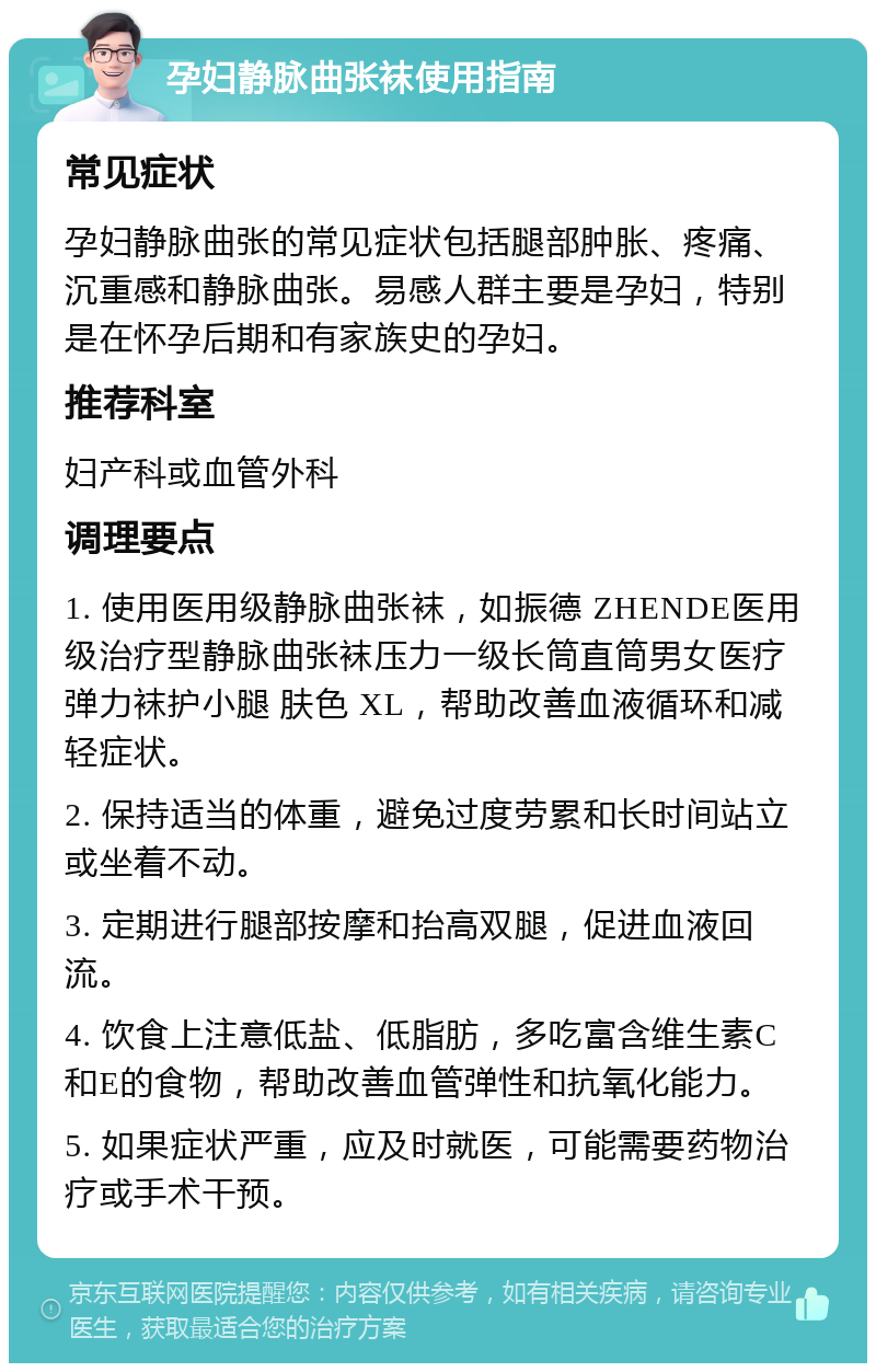 孕妇静脉曲张袜使用指南 常见症状 孕妇静脉曲张的常见症状包括腿部肿胀、疼痛、沉重感和静脉曲张。易感人群主要是孕妇，特别是在怀孕后期和有家族史的孕妇。 推荐科室 妇产科或血管外科 调理要点 1. 使用医用级静脉曲张袜，如振德 ZHENDE医用级治疗型静脉曲张袜压力一级长筒直筒男女医疗弹力袜护小腿 肤色 XL，帮助改善血液循环和减轻症状。 2. 保持适当的体重，避免过度劳累和长时间站立或坐着不动。 3. 定期进行腿部按摩和抬高双腿，促进血液回流。 4. 饮食上注意低盐、低脂肪，多吃富含维生素C和E的食物，帮助改善血管弹性和抗氧化能力。 5. 如果症状严重，应及时就医，可能需要药物治疗或手术干预。