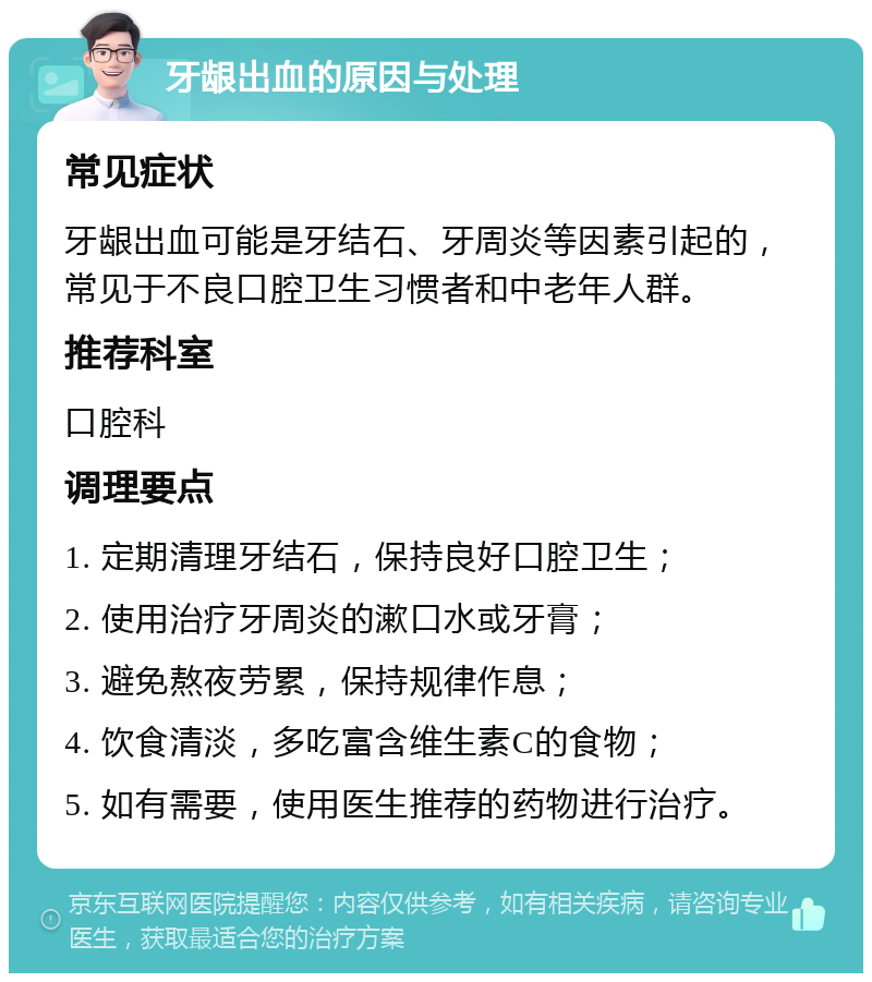 牙龈出血的原因与处理 常见症状 牙龈出血可能是牙结石、牙周炎等因素引起的，常见于不良口腔卫生习惯者和中老年人群。 推荐科室 口腔科 调理要点 1. 定期清理牙结石，保持良好口腔卫生； 2. 使用治疗牙周炎的漱口水或牙膏； 3. 避免熬夜劳累，保持规律作息； 4. 饮食清淡，多吃富含维生素C的食物； 5. 如有需要，使用医生推荐的药物进行治疗。