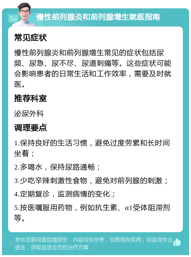 慢性前列腺炎和前列腺增生就医指南 常见症状 慢性前列腺炎和前列腺增生常见的症状包括尿频、尿急、尿不尽、尿道刺痛等。这些症状可能会影响患者的日常生活和工作效率，需要及时就医。 推荐科室 泌尿外科 调理要点 1.保持良好的生活习惯，避免过度劳累和长时间坐着； 2.多喝水，保持尿路通畅； 3.少吃辛辣刺激性食物，避免对前列腺的刺激； 4.定期复诊，监测病情的变化； 5.按医嘱服用药物，例如抗生素、α1受体阻滞剂等。