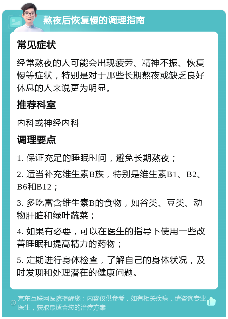 熬夜后恢复慢的调理指南 常见症状 经常熬夜的人可能会出现疲劳、精神不振、恢复慢等症状，特别是对于那些长期熬夜或缺乏良好休息的人来说更为明显。 推荐科室 内科或神经内科 调理要点 1. 保证充足的睡眠时间，避免长期熬夜； 2. 适当补充维生素B族，特别是维生素B1、B2、B6和B12； 3. 多吃富含维生素B的食物，如谷类、豆类、动物肝脏和绿叶蔬菜； 4. 如果有必要，可以在医生的指导下使用一些改善睡眠和提高精力的药物； 5. 定期进行身体检查，了解自己的身体状况，及时发现和处理潜在的健康问题。