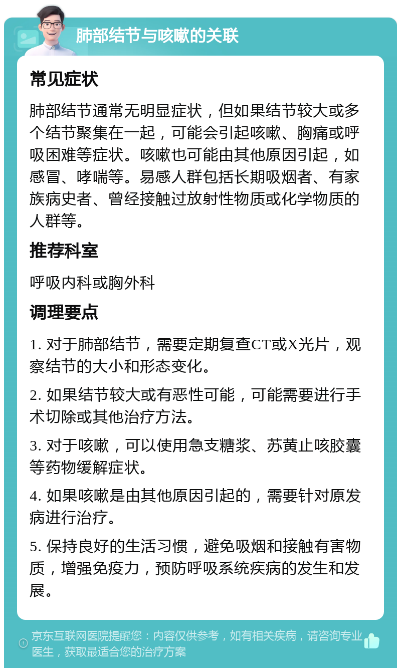 肺部结节与咳嗽的关联 常见症状 肺部结节通常无明显症状，但如果结节较大或多个结节聚集在一起，可能会引起咳嗽、胸痛或呼吸困难等症状。咳嗽也可能由其他原因引起，如感冒、哮喘等。易感人群包括长期吸烟者、有家族病史者、曾经接触过放射性物质或化学物质的人群等。 推荐科室 呼吸内科或胸外科 调理要点 1. 对于肺部结节，需要定期复查CT或X光片，观察结节的大小和形态变化。 2. 如果结节较大或有恶性可能，可能需要进行手术切除或其他治疗方法。 3. 对于咳嗽，可以使用急支糖浆、苏黄止咳胶囊等药物缓解症状。 4. 如果咳嗽是由其他原因引起的，需要针对原发病进行治疗。 5. 保持良好的生活习惯，避免吸烟和接触有害物质，增强免疫力，预防呼吸系统疾病的发生和发展。