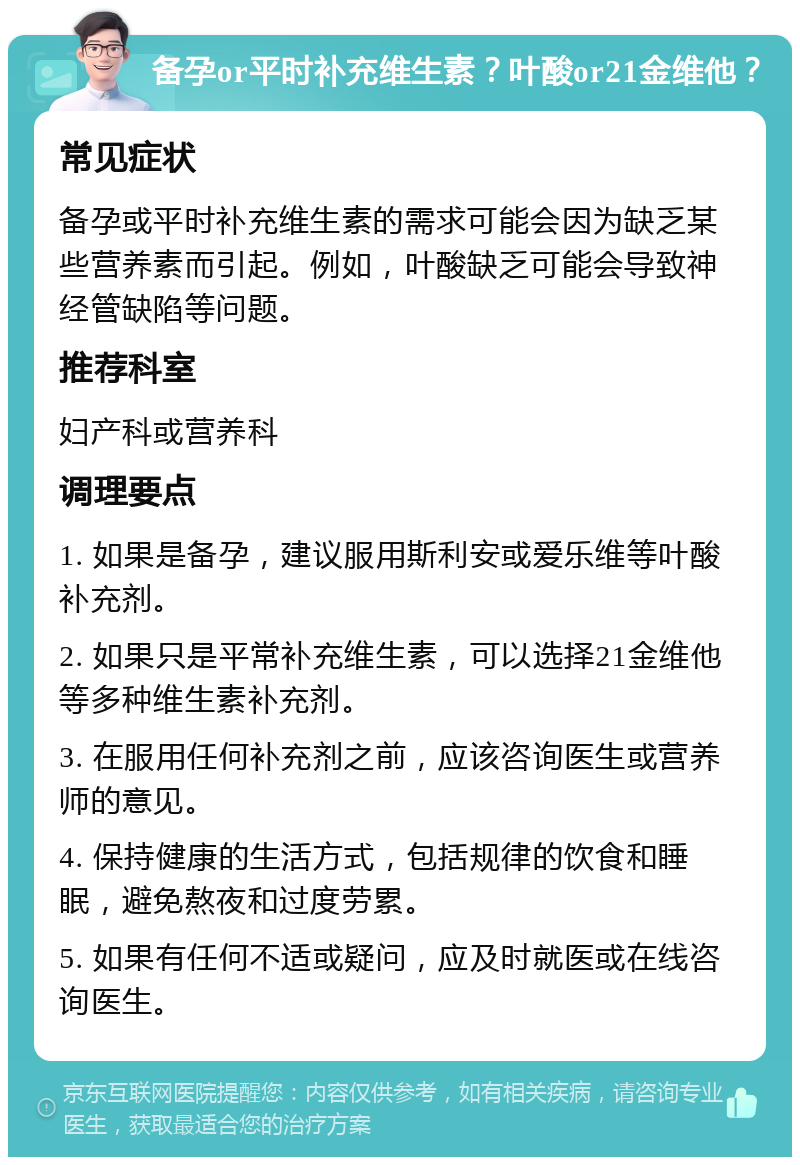 备孕or平时补充维生素？叶酸or21金维他？ 常见症状 备孕或平时补充维生素的需求可能会因为缺乏某些营养素而引起。例如，叶酸缺乏可能会导致神经管缺陷等问题。 推荐科室 妇产科或营养科 调理要点 1. 如果是备孕，建议服用斯利安或爱乐维等叶酸补充剂。 2. 如果只是平常补充维生素，可以选择21金维他等多种维生素补充剂。 3. 在服用任何补充剂之前，应该咨询医生或营养师的意见。 4. 保持健康的生活方式，包括规律的饮食和睡眠，避免熬夜和过度劳累。 5. 如果有任何不适或疑问，应及时就医或在线咨询医生。