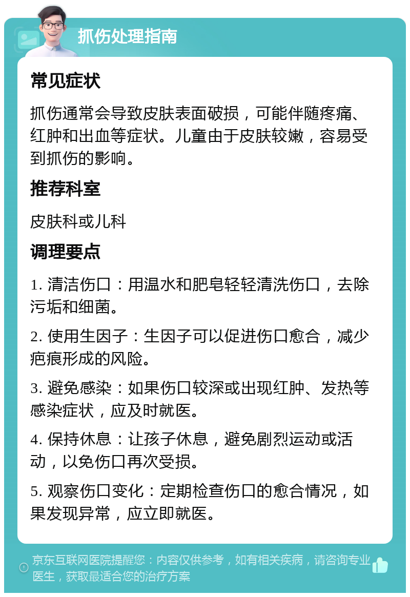 抓伤处理指南 常见症状 抓伤通常会导致皮肤表面破损，可能伴随疼痛、红肿和出血等症状。儿童由于皮肤较嫩，容易受到抓伤的影响。 推荐科室 皮肤科或儿科 调理要点 1. 清洁伤口：用温水和肥皂轻轻清洗伤口，去除污垢和细菌。 2. 使用生因子：生因子可以促进伤口愈合，减少疤痕形成的风险。 3. 避免感染：如果伤口较深或出现红肿、发热等感染症状，应及时就医。 4. 保持休息：让孩子休息，避免剧烈运动或活动，以免伤口再次受损。 5. 观察伤口变化：定期检查伤口的愈合情况，如果发现异常，应立即就医。