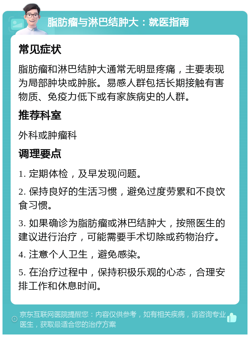 脂肪瘤与淋巴结肿大：就医指南 常见症状 脂肪瘤和淋巴结肿大通常无明显疼痛，主要表现为局部肿块或肿胀。易感人群包括长期接触有害物质、免疫力低下或有家族病史的人群。 推荐科室 外科或肿瘤科 调理要点 1. 定期体检，及早发现问题。 2. 保持良好的生活习惯，避免过度劳累和不良饮食习惯。 3. 如果确诊为脂肪瘤或淋巴结肿大，按照医生的建议进行治疗，可能需要手术切除或药物治疗。 4. 注意个人卫生，避免感染。 5. 在治疗过程中，保持积极乐观的心态，合理安排工作和休息时间。