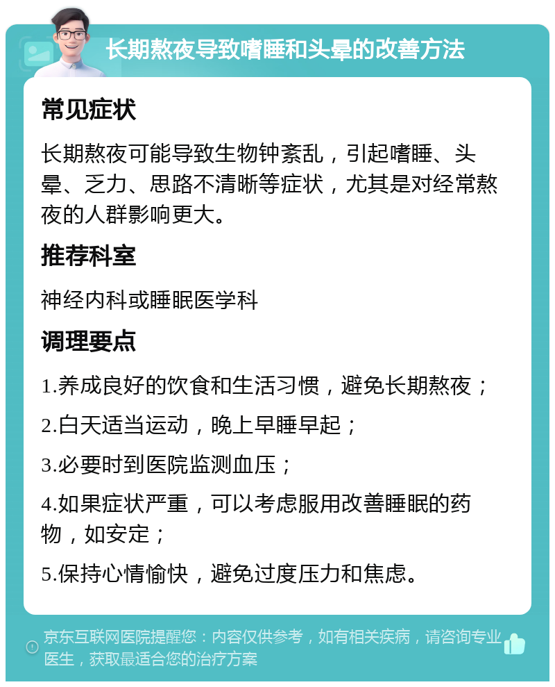 长期熬夜导致嗜睡和头晕的改善方法 常见症状 长期熬夜可能导致生物钟紊乱，引起嗜睡、头晕、乏力、思路不清晰等症状，尤其是对经常熬夜的人群影响更大。 推荐科室 神经内科或睡眠医学科 调理要点 1.养成良好的饮食和生活习惯，避免长期熬夜； 2.白天适当运动，晚上早睡早起； 3.必要时到医院监测血压； 4.如果症状严重，可以考虑服用改善睡眠的药物，如安定； 5.保持心情愉快，避免过度压力和焦虑。