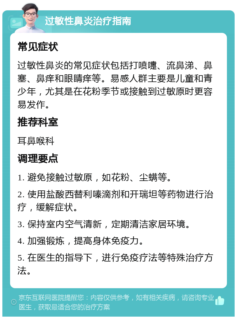 过敏性鼻炎治疗指南 常见症状 过敏性鼻炎的常见症状包括打喷嚏、流鼻涕、鼻塞、鼻痒和眼睛痒等。易感人群主要是儿童和青少年，尤其是在花粉季节或接触到过敏原时更容易发作。 推荐科室 耳鼻喉科 调理要点 1. 避免接触过敏原，如花粉、尘螨等。 2. 使用盐酸西替利嗪滴剂和开瑞坦等药物进行治疗，缓解症状。 3. 保持室内空气清新，定期清洁家居环境。 4. 加强锻炼，提高身体免疫力。 5. 在医生的指导下，进行免疫疗法等特殊治疗方法。