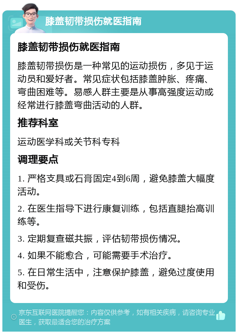 膝盖韧带损伤就医指南 膝盖韧带损伤就医指南 膝盖韧带损伤是一种常见的运动损伤，多见于运动员和爱好者。常见症状包括膝盖肿胀、疼痛、弯曲困难等。易感人群主要是从事高强度运动或经常进行膝盖弯曲活动的人群。 推荐科室 运动医学科或关节科专科 调理要点 1. 严格支具或石膏固定4到6周，避免膝盖大幅度活动。 2. 在医生指导下进行康复训练，包括直腿抬高训练等。 3. 定期复查磁共振，评估韧带损伤情况。 4. 如果不能愈合，可能需要手术治疗。 5. 在日常生活中，注意保护膝盖，避免过度使用和受伤。