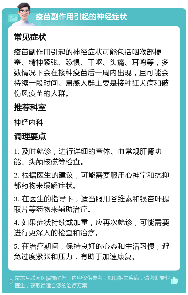 疫苗副作用引起的神经症状 常见症状 疫苗副作用引起的神经症状可能包括咽喉部梗塞、精神紧张、恐惧、干呕、头痛、耳鸣等，多数情况下会在接种疫苗后一周内出现，且可能会持续一段时间。易感人群主要是接种狂犬病和破伤风疫苗的人群。 推荐科室 神经内科 调理要点 1. 及时就诊，进行详细的查体、血常规肝肾功能、头颅核磁等检查。 2. 根据医生的建议，可能需要服用心神宁和抗抑郁药物来缓解症状。 3. 在医生的指导下，适当服用谷维素和银杏叶提取片等药物来辅助治疗。 4. 如果症状持续或加重，应再次就诊，可能需要进行更深入的检查和治疗。 5. 在治疗期间，保持良好的心态和生活习惯，避免过度紧张和压力，有助于加速康复。