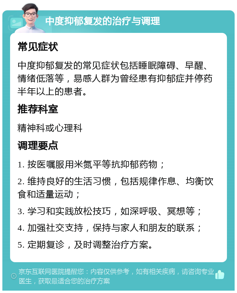 中度抑郁复发的治疗与调理 常见症状 中度抑郁复发的常见症状包括睡眠障碍、早醒、情绪低落等，易感人群为曾经患有抑郁症并停药半年以上的患者。 推荐科室 精神科或心理科 调理要点 1. 按医嘱服用米氮平等抗抑郁药物； 2. 维持良好的生活习惯，包括规律作息、均衡饮食和适量运动； 3. 学习和实践放松技巧，如深呼吸、冥想等； 4. 加强社交支持，保持与家人和朋友的联系； 5. 定期复诊，及时调整治疗方案。