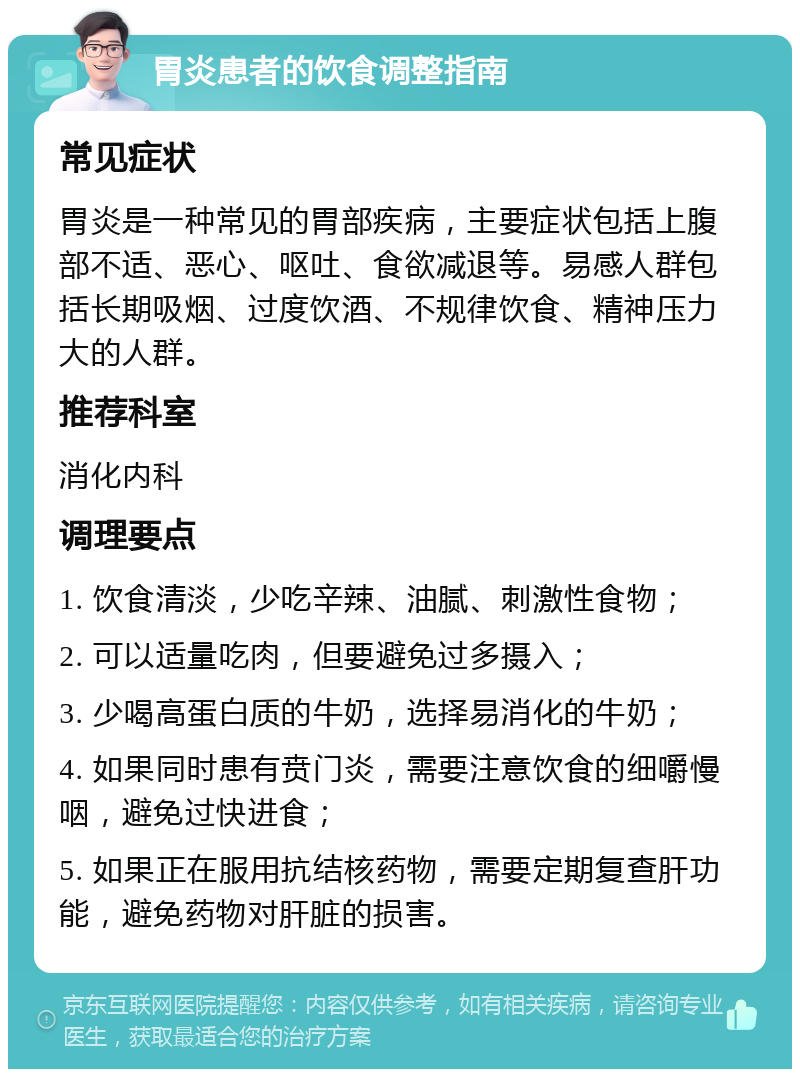 胃炎患者的饮食调整指南 常见症状 胃炎是一种常见的胃部疾病，主要症状包括上腹部不适、恶心、呕吐、食欲减退等。易感人群包括长期吸烟、过度饮酒、不规律饮食、精神压力大的人群。 推荐科室 消化内科 调理要点 1. 饮食清淡，少吃辛辣、油腻、刺激性食物； 2. 可以适量吃肉，但要避免过多摄入； 3. 少喝高蛋白质的牛奶，选择易消化的牛奶； 4. 如果同时患有贲门炎，需要注意饮食的细嚼慢咽，避免过快进食； 5. 如果正在服用抗结核药物，需要定期复查肝功能，避免药物对肝脏的损害。