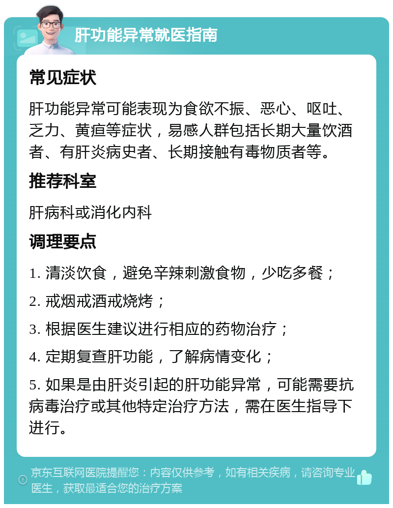 肝功能异常就医指南 常见症状 肝功能异常可能表现为食欲不振、恶心、呕吐、乏力、黄疸等症状，易感人群包括长期大量饮酒者、有肝炎病史者、长期接触有毒物质者等。 推荐科室 肝病科或消化内科 调理要点 1. 清淡饮食，避免辛辣刺激食物，少吃多餐； 2. 戒烟戒酒戒烧烤； 3. 根据医生建议进行相应的药物治疗； 4. 定期复查肝功能，了解病情变化； 5. 如果是由肝炎引起的肝功能异常，可能需要抗病毒治疗或其他特定治疗方法，需在医生指导下进行。