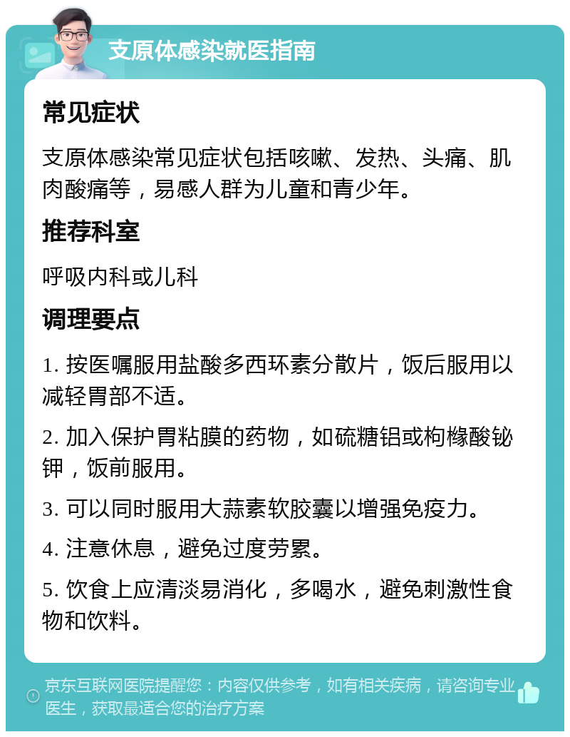 支原体感染就医指南 常见症状 支原体感染常见症状包括咳嗽、发热、头痛、肌肉酸痛等，易感人群为儿童和青少年。 推荐科室 呼吸内科或儿科 调理要点 1. 按医嘱服用盐酸多西环素分散片，饭后服用以减轻胃部不适。 2. 加入保护胃粘膜的药物，如硫糖铝或枸橼酸铋钾，饭前服用。 3. 可以同时服用大蒜素软胶囊以增强免疫力。 4. 注意休息，避免过度劳累。 5. 饮食上应清淡易消化，多喝水，避免刺激性食物和饮料。