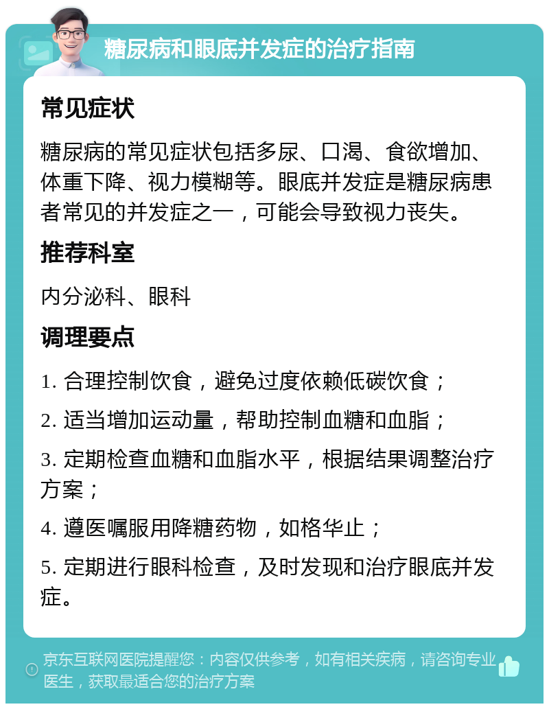 糖尿病和眼底并发症的治疗指南 常见症状 糖尿病的常见症状包括多尿、口渴、食欲增加、体重下降、视力模糊等。眼底并发症是糖尿病患者常见的并发症之一，可能会导致视力丧失。 推荐科室 内分泌科、眼科 调理要点 1. 合理控制饮食，避免过度依赖低碳饮食； 2. 适当增加运动量，帮助控制血糖和血脂； 3. 定期检查血糖和血脂水平，根据结果调整治疗方案； 4. 遵医嘱服用降糖药物，如格华止； 5. 定期进行眼科检查，及时发现和治疗眼底并发症。