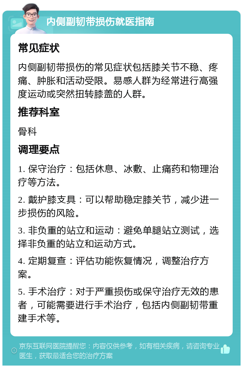 内侧副韧带损伤就医指南 常见症状 内侧副韧带损伤的常见症状包括膝关节不稳、疼痛、肿胀和活动受限。易感人群为经常进行高强度运动或突然扭转膝盖的人群。 推荐科室 骨科 调理要点 1. 保守治疗：包括休息、冰敷、止痛药和物理治疗等方法。 2. 戴护膝支具：可以帮助稳定膝关节，减少进一步损伤的风险。 3. 非负重的站立和运动：避免单腿站立测试，选择非负重的站立和运动方式。 4. 定期复查：评估功能恢复情况，调整治疗方案。 5. 手术治疗：对于严重损伤或保守治疗无效的患者，可能需要进行手术治疗，包括内侧副韧带重建手术等。