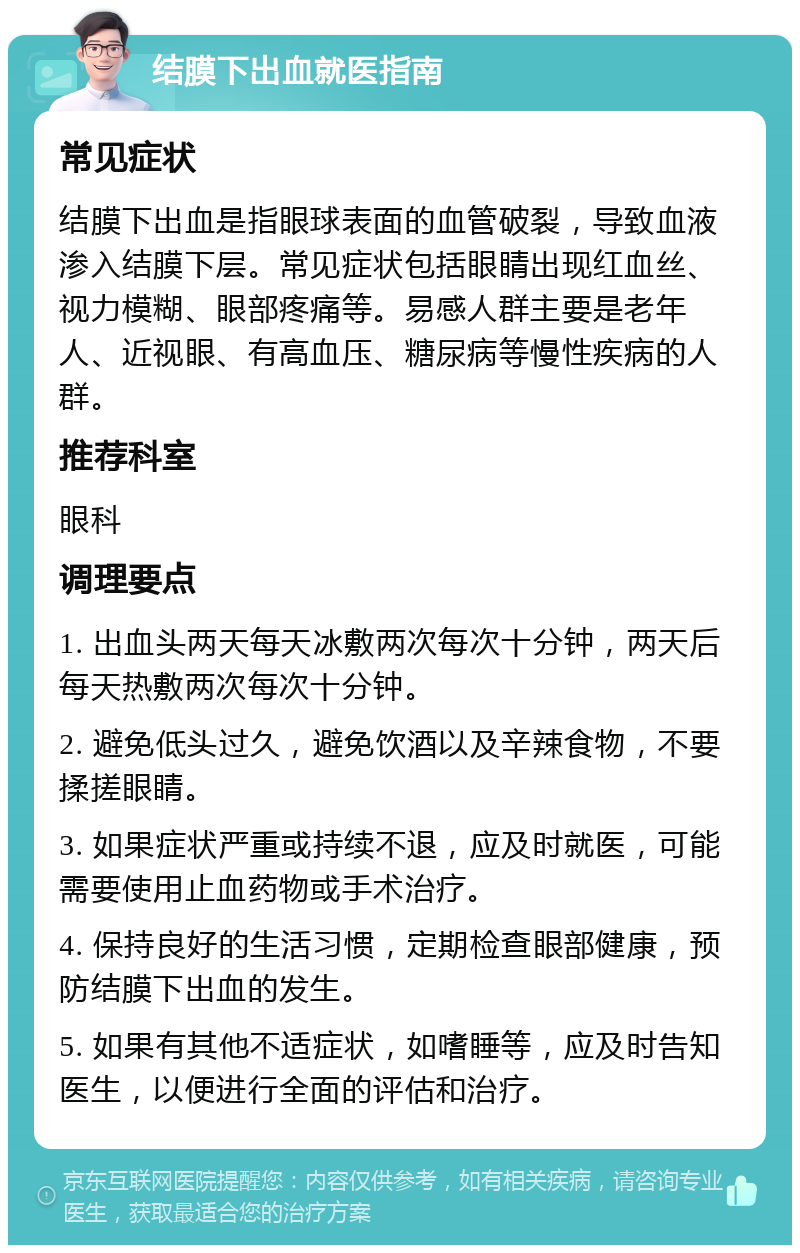 结膜下出血就医指南 常见症状 结膜下出血是指眼球表面的血管破裂，导致血液渗入结膜下层。常见症状包括眼睛出现红血丝、视力模糊、眼部疼痛等。易感人群主要是老年人、近视眼、有高血压、糖尿病等慢性疾病的人群。 推荐科室 眼科 调理要点 1. 出血头两天每天冰敷两次每次十分钟，两天后每天热敷两次每次十分钟。 2. 避免低头过久，避免饮酒以及辛辣食物，不要揉搓眼睛。 3. 如果症状严重或持续不退，应及时就医，可能需要使用止血药物或手术治疗。 4. 保持良好的生活习惯，定期检查眼部健康，预防结膜下出血的发生。 5. 如果有其他不适症状，如嗜睡等，应及时告知医生，以便进行全面的评估和治疗。