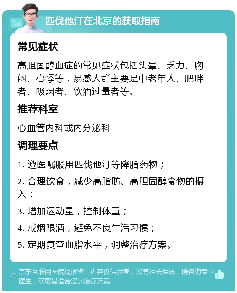 匹伐他汀在北京的获取指南 常见症状 高胆固醇血症的常见症状包括头晕、乏力、胸闷、心悸等，易感人群主要是中老年人、肥胖者、吸烟者、饮酒过量者等。 推荐科室 心血管内科或内分泌科 调理要点 1. 遵医嘱服用匹伐他汀等降脂药物； 2. 合理饮食，减少高脂肪、高胆固醇食物的摄入； 3. 增加运动量，控制体重； 4. 戒烟限酒，避免不良生活习惯； 5. 定期复查血脂水平，调整治疗方案。