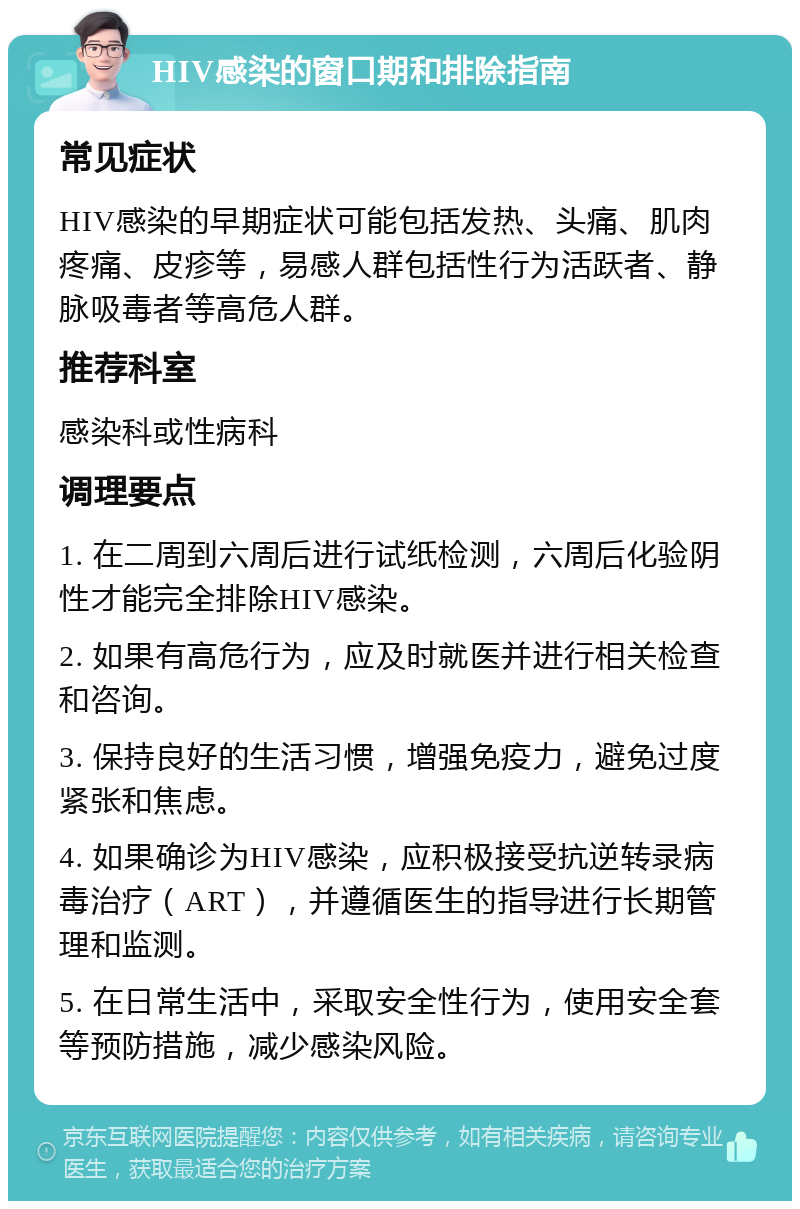 HIV感染的窗口期和排除指南 常见症状 HIV感染的早期症状可能包括发热、头痛、肌肉疼痛、皮疹等，易感人群包括性行为活跃者、静脉吸毒者等高危人群。 推荐科室 感染科或性病科 调理要点 1. 在二周到六周后进行试纸检测，六周后化验阴性才能完全排除HIV感染。 2. 如果有高危行为，应及时就医并进行相关检查和咨询。 3. 保持良好的生活习惯，增强免疫力，避免过度紧张和焦虑。 4. 如果确诊为HIV感染，应积极接受抗逆转录病毒治疗（ART），并遵循医生的指导进行长期管理和监测。 5. 在日常生活中，采取安全性行为，使用安全套等预防措施，减少感染风险。