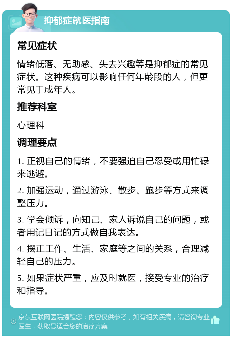 抑郁症就医指南 常见症状 情绪低落、无助感、失去兴趣等是抑郁症的常见症状。这种疾病可以影响任何年龄段的人，但更常见于成年人。 推荐科室 心理科 调理要点 1. 正视自己的情绪，不要强迫自己忍受或用忙碌来逃避。 2. 加强运动，通过游泳、散步、跑步等方式来调整压力。 3. 学会倾诉，向知己、家人诉说自己的问题，或者用记日记的方式做自我表达。 4. 摆正工作、生活、家庭等之间的关系，合理减轻自己的压力。 5. 如果症状严重，应及时就医，接受专业的治疗和指导。