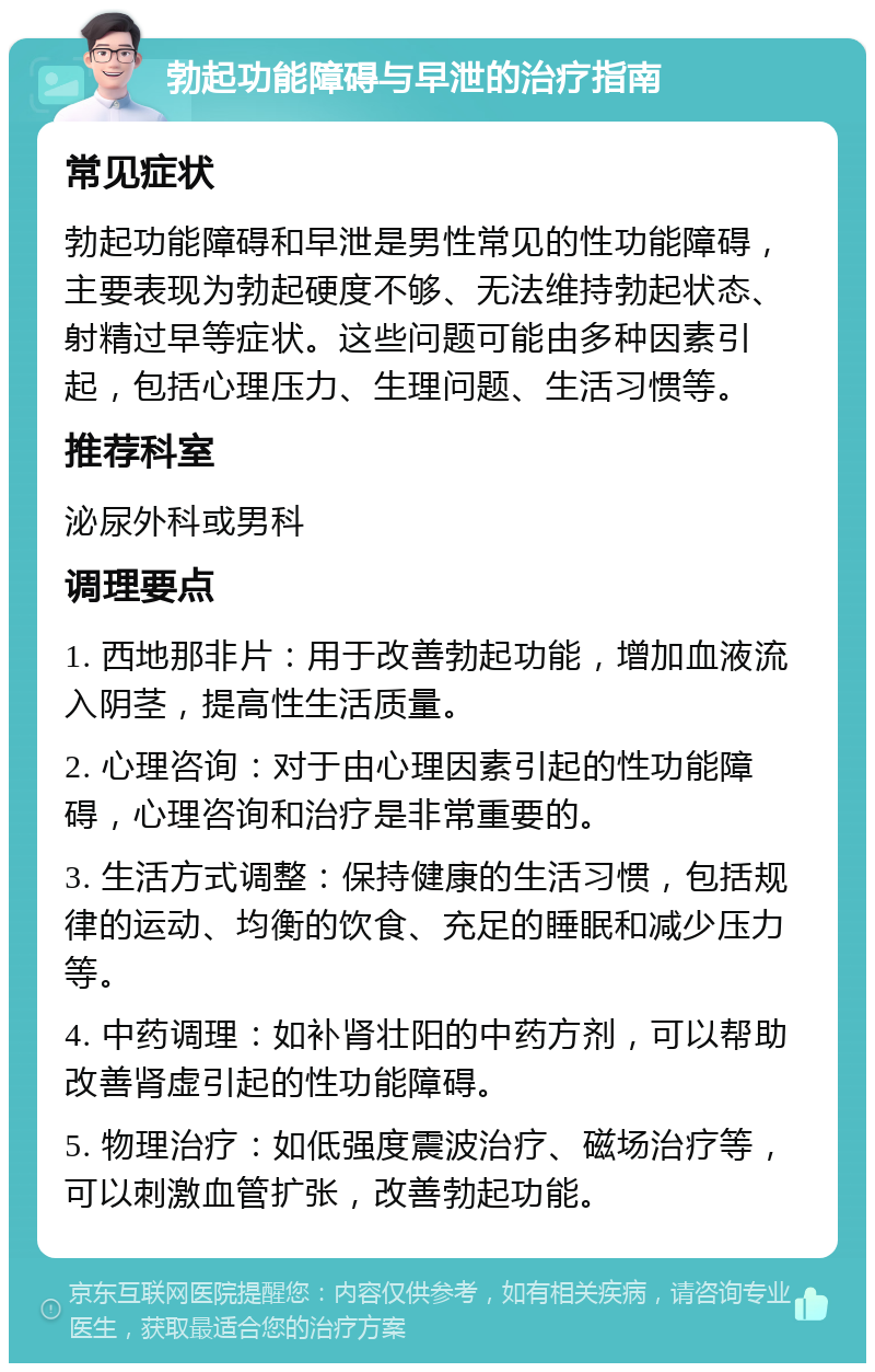 勃起功能障碍与早泄的治疗指南 常见症状 勃起功能障碍和早泄是男性常见的性功能障碍，主要表现为勃起硬度不够、无法维持勃起状态、射精过早等症状。这些问题可能由多种因素引起，包括心理压力、生理问题、生活习惯等。 推荐科室 泌尿外科或男科 调理要点 1. 西地那非片：用于改善勃起功能，增加血液流入阴茎，提高性生活质量。 2. 心理咨询：对于由心理因素引起的性功能障碍，心理咨询和治疗是非常重要的。 3. 生活方式调整：保持健康的生活习惯，包括规律的运动、均衡的饮食、充足的睡眠和减少压力等。 4. 中药调理：如补肾壮阳的中药方剂，可以帮助改善肾虚引起的性功能障碍。 5. 物理治疗：如低强度震波治疗、磁场治疗等，可以刺激血管扩张，改善勃起功能。