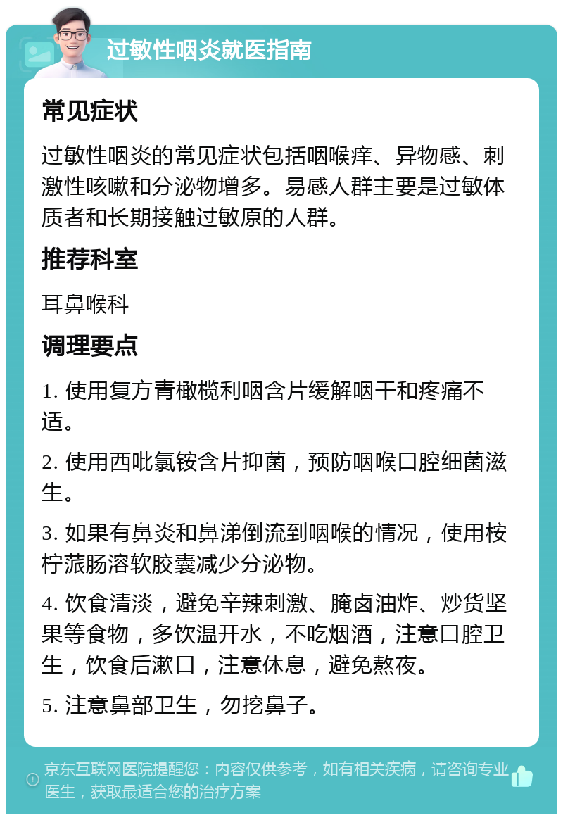 过敏性咽炎就医指南 常见症状 过敏性咽炎的常见症状包括咽喉痒、异物感、刺激性咳嗽和分泌物增多。易感人群主要是过敏体质者和长期接触过敏原的人群。 推荐科室 耳鼻喉科 调理要点 1. 使用复方青橄榄利咽含片缓解咽干和疼痛不适。 2. 使用西吡氯铵含片抑菌，预防咽喉口腔细菌滋生。 3. 如果有鼻炎和鼻涕倒流到咽喉的情况，使用桉柠蒎肠溶软胶囊减少分泌物。 4. 饮食清淡，避免辛辣刺激、腌卤油炸、炒货坚果等食物，多饮温开水，不吃烟酒，注意口腔卫生，饮食后漱口，注意休息，避免熬夜。 5. 注意鼻部卫生，勿挖鼻子。