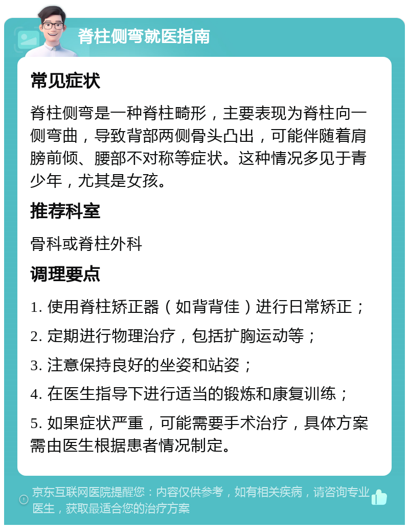 脊柱侧弯就医指南 常见症状 脊柱侧弯是一种脊柱畸形，主要表现为脊柱向一侧弯曲，导致背部两侧骨头凸出，可能伴随着肩膀前倾、腰部不对称等症状。这种情况多见于青少年，尤其是女孩。 推荐科室 骨科或脊柱外科 调理要点 1. 使用脊柱矫正器（如背背佳）进行日常矫正； 2. 定期进行物理治疗，包括扩胸运动等； 3. 注意保持良好的坐姿和站姿； 4. 在医生指导下进行适当的锻炼和康复训练； 5. 如果症状严重，可能需要手术治疗，具体方案需由医生根据患者情况制定。