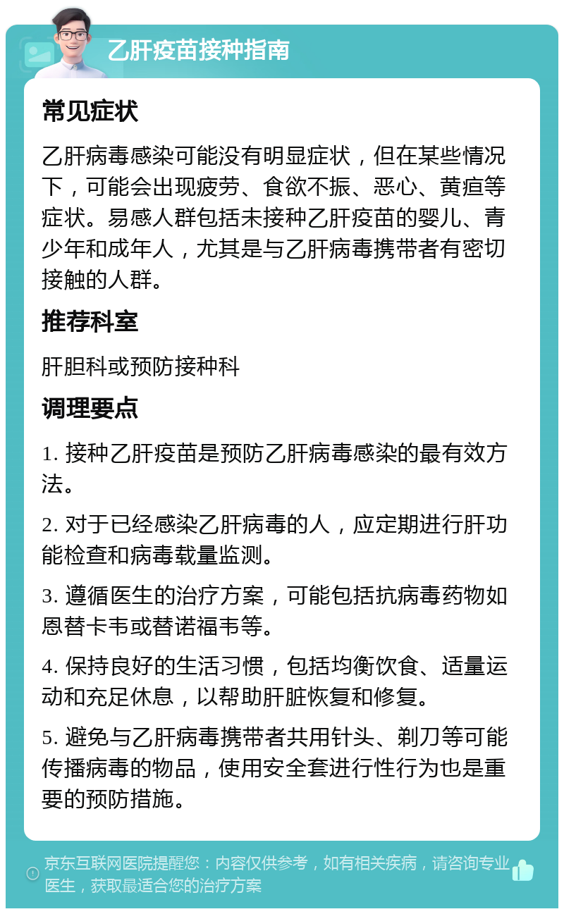 乙肝疫苗接种指南 常见症状 乙肝病毒感染可能没有明显症状，但在某些情况下，可能会出现疲劳、食欲不振、恶心、黄疸等症状。易感人群包括未接种乙肝疫苗的婴儿、青少年和成年人，尤其是与乙肝病毒携带者有密切接触的人群。 推荐科室 肝胆科或预防接种科 调理要点 1. 接种乙肝疫苗是预防乙肝病毒感染的最有效方法。 2. 对于已经感染乙肝病毒的人，应定期进行肝功能检查和病毒载量监测。 3. 遵循医生的治疗方案，可能包括抗病毒药物如恩替卡韦或替诺福韦等。 4. 保持良好的生活习惯，包括均衡饮食、适量运动和充足休息，以帮助肝脏恢复和修复。 5. 避免与乙肝病毒携带者共用针头、剃刀等可能传播病毒的物品，使用安全套进行性行为也是重要的预防措施。