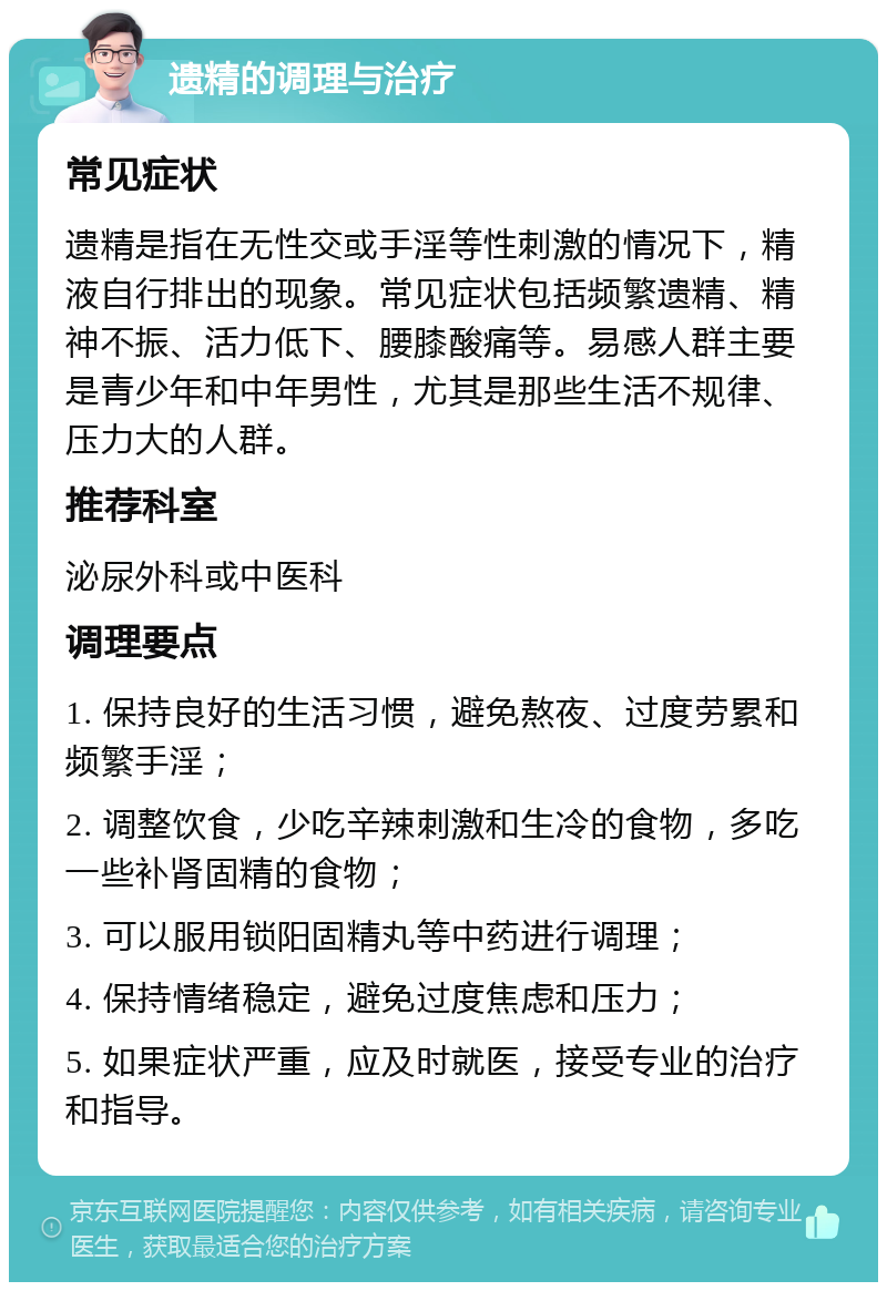 遗精的调理与治疗 常见症状 遗精是指在无性交或手淫等性刺激的情况下，精液自行排出的现象。常见症状包括频繁遗精、精神不振、活力低下、腰膝酸痛等。易感人群主要是青少年和中年男性，尤其是那些生活不规律、压力大的人群。 推荐科室 泌尿外科或中医科 调理要点 1. 保持良好的生活习惯，避免熬夜、过度劳累和频繁手淫； 2. 调整饮食，少吃辛辣刺激和生冷的食物，多吃一些补肾固精的食物； 3. 可以服用锁阳固精丸等中药进行调理； 4. 保持情绪稳定，避免过度焦虑和压力； 5. 如果症状严重，应及时就医，接受专业的治疗和指导。