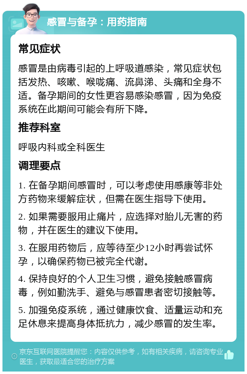 感冒与备孕：用药指南 常见症状 感冒是由病毒引起的上呼吸道感染，常见症状包括发热、咳嗽、喉咙痛、流鼻涕、头痛和全身不适。备孕期间的女性更容易感染感冒，因为免疫系统在此期间可能会有所下降。 推荐科室 呼吸内科或全科医生 调理要点 1. 在备孕期间感冒时，可以考虑使用感康等非处方药物来缓解症状，但需在医生指导下使用。 2. 如果需要服用止痛片，应选择对胎儿无害的药物，并在医生的建议下使用。 3. 在服用药物后，应等待至少12小时再尝试怀孕，以确保药物已被完全代谢。 4. 保持良好的个人卫生习惯，避免接触感冒病毒，例如勤洗手、避免与感冒患者密切接触等。 5. 加强免疫系统，通过健康饮食、适量运动和充足休息来提高身体抵抗力，减少感冒的发生率。