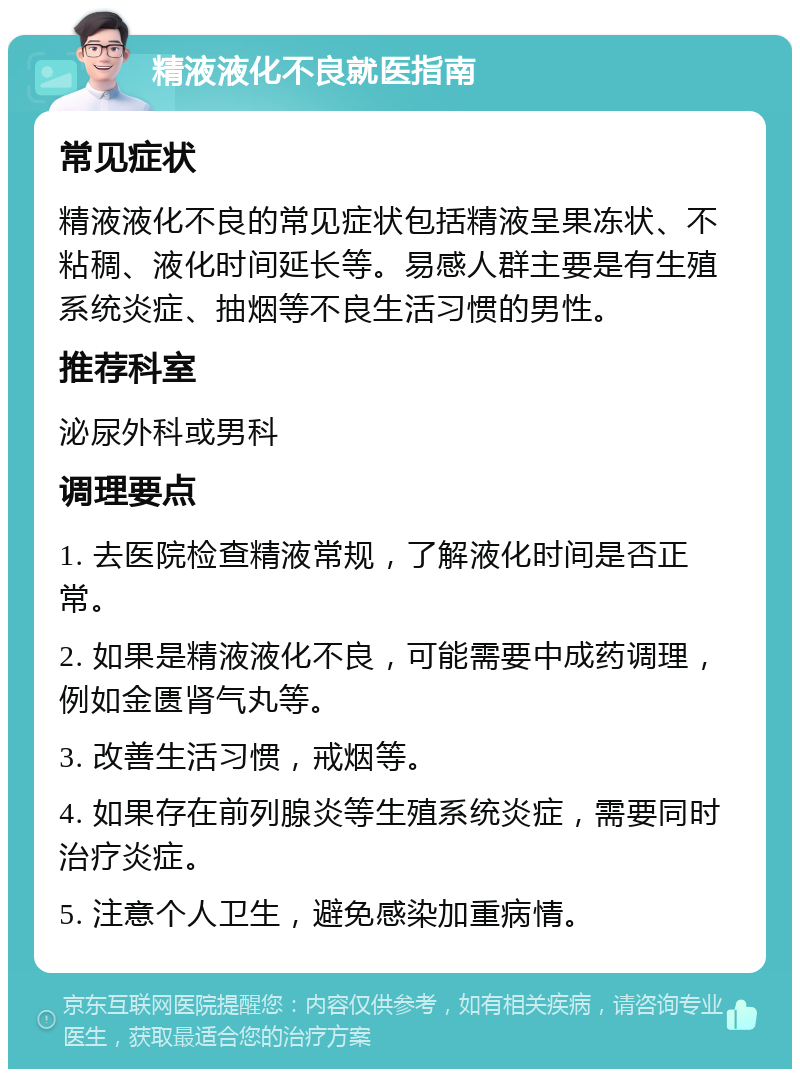 精液液化不良就医指南 常见症状 精液液化不良的常见症状包括精液呈果冻状、不粘稠、液化时间延长等。易感人群主要是有生殖系统炎症、抽烟等不良生活习惯的男性。 推荐科室 泌尿外科或男科 调理要点 1. 去医院检查精液常规，了解液化时间是否正常。 2. 如果是精液液化不良，可能需要中成药调理，例如金匮肾气丸等。 3. 改善生活习惯，戒烟等。 4. 如果存在前列腺炎等生殖系统炎症，需要同时治疗炎症。 5. 注意个人卫生，避免感染加重病情。