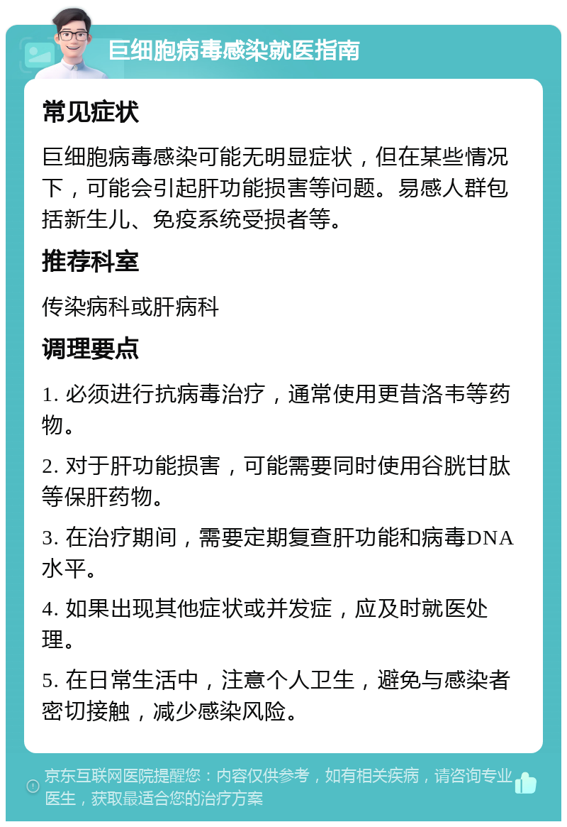 巨细胞病毒感染就医指南 常见症状 巨细胞病毒感染可能无明显症状，但在某些情况下，可能会引起肝功能损害等问题。易感人群包括新生儿、免疫系统受损者等。 推荐科室 传染病科或肝病科 调理要点 1. 必须进行抗病毒治疗，通常使用更昔洛韦等药物。 2. 对于肝功能损害，可能需要同时使用谷胱甘肽等保肝药物。 3. 在治疗期间，需要定期复查肝功能和病毒DNA水平。 4. 如果出现其他症状或并发症，应及时就医处理。 5. 在日常生活中，注意个人卫生，避免与感染者密切接触，减少感染风险。