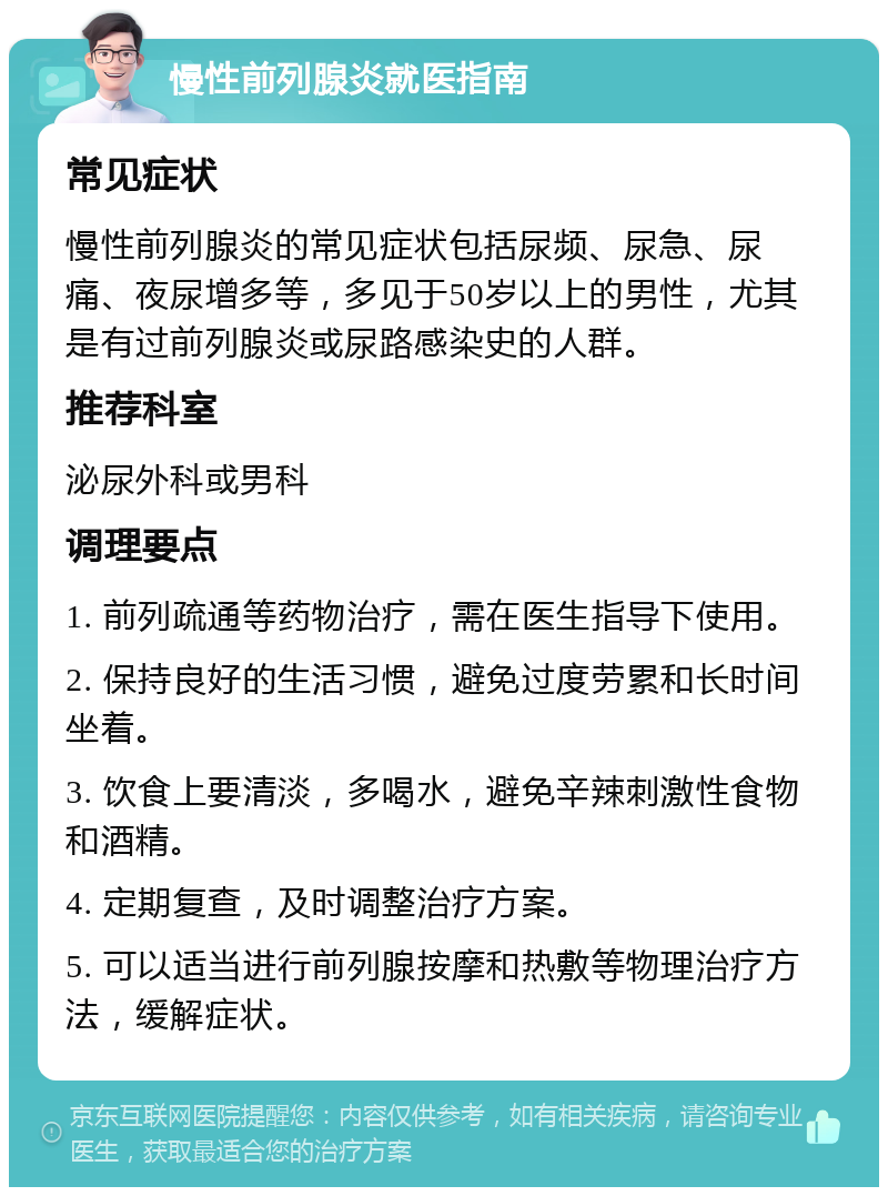 慢性前列腺炎就医指南 常见症状 慢性前列腺炎的常见症状包括尿频、尿急、尿痛、夜尿增多等，多见于50岁以上的男性，尤其是有过前列腺炎或尿路感染史的人群。 推荐科室 泌尿外科或男科 调理要点 1. 前列疏通等药物治疗，需在医生指导下使用。 2. 保持良好的生活习惯，避免过度劳累和长时间坐着。 3. 饮食上要清淡，多喝水，避免辛辣刺激性食物和酒精。 4. 定期复查，及时调整治疗方案。 5. 可以适当进行前列腺按摩和热敷等物理治疗方法，缓解症状。