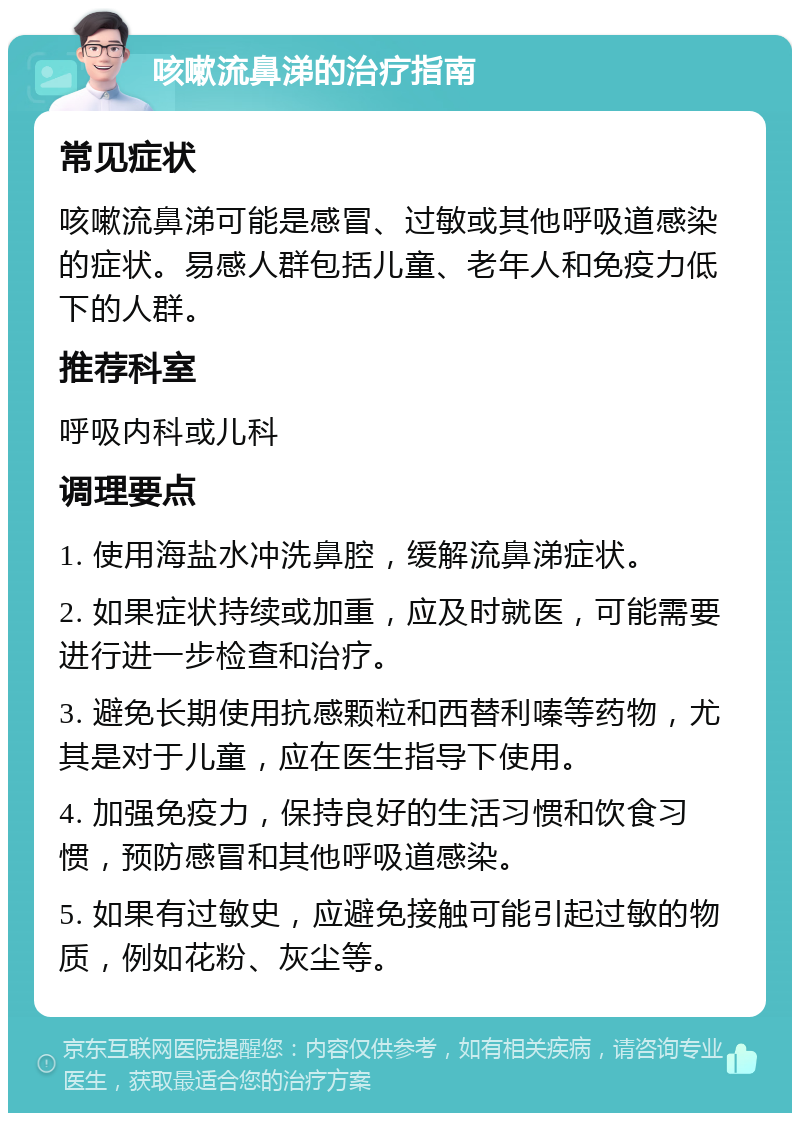 咳嗽流鼻涕的治疗指南 常见症状 咳嗽流鼻涕可能是感冒、过敏或其他呼吸道感染的症状。易感人群包括儿童、老年人和免疫力低下的人群。 推荐科室 呼吸内科或儿科 调理要点 1. 使用海盐水冲洗鼻腔，缓解流鼻涕症状。 2. 如果症状持续或加重，应及时就医，可能需要进行进一步检查和治疗。 3. 避免长期使用抗感颗粒和西替利嗪等药物，尤其是对于儿童，应在医生指导下使用。 4. 加强免疫力，保持良好的生活习惯和饮食习惯，预防感冒和其他呼吸道感染。 5. 如果有过敏史，应避免接触可能引起过敏的物质，例如花粉、灰尘等。