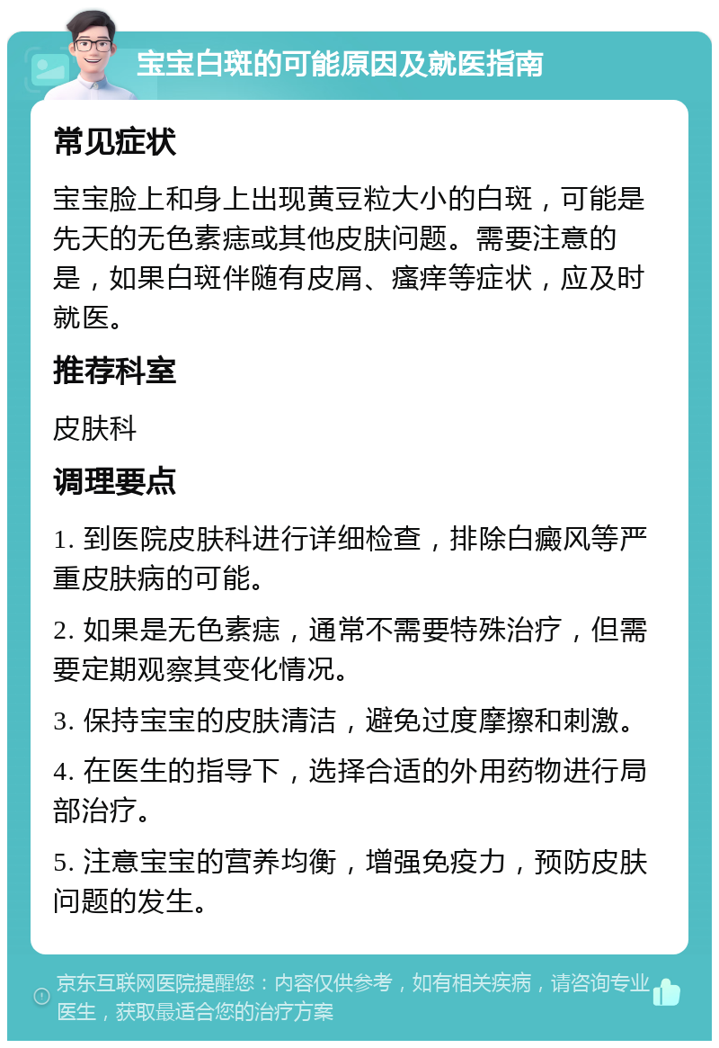 宝宝白斑的可能原因及就医指南 常见症状 宝宝脸上和身上出现黄豆粒大小的白斑，可能是先天的无色素痣或其他皮肤问题。需要注意的是，如果白斑伴随有皮屑、瘙痒等症状，应及时就医。 推荐科室 皮肤科 调理要点 1. 到医院皮肤科进行详细检查，排除白癜风等严重皮肤病的可能。 2. 如果是无色素痣，通常不需要特殊治疗，但需要定期观察其变化情况。 3. 保持宝宝的皮肤清洁，避免过度摩擦和刺激。 4. 在医生的指导下，选择合适的外用药物进行局部治疗。 5. 注意宝宝的营养均衡，增强免疫力，预防皮肤问题的发生。