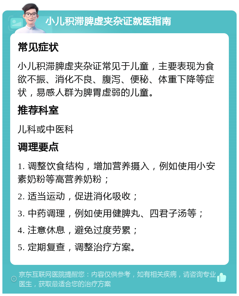 小儿积滞脾虚夹杂证就医指南 常见症状 小儿积滞脾虚夹杂证常见于儿童，主要表现为食欲不振、消化不良、腹泻、便秘、体重下降等症状，易感人群为脾胃虚弱的儿童。 推荐科室 儿科或中医科 调理要点 1. 调整饮食结构，增加营养摄入，例如使用小安素奶粉等高营养奶粉； 2. 适当运动，促进消化吸收； 3. 中药调理，例如使用健脾丸、四君子汤等； 4. 注意休息，避免过度劳累； 5. 定期复查，调整治疗方案。