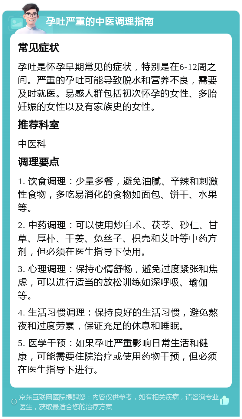 孕吐严重的中医调理指南 常见症状 孕吐是怀孕早期常见的症状，特别是在6-12周之间。严重的孕吐可能导致脱水和营养不良，需要及时就医。易感人群包括初次怀孕的女性、多胎妊娠的女性以及有家族史的女性。 推荐科室 中医科 调理要点 1. 饮食调理：少量多餐，避免油腻、辛辣和刺激性食物，多吃易消化的食物如面包、饼干、水果等。 2. 中药调理：可以使用炒白术、茯苓、砂仁、甘草、厚朴、干姜、兔丝子、枳壳和艾叶等中药方剂，但必须在医生指导下使用。 3. 心理调理：保持心情舒畅，避免过度紧张和焦虑，可以进行适当的放松训练如深呼吸、瑜伽等。 4. 生活习惯调理：保持良好的生活习惯，避免熬夜和过度劳累，保证充足的休息和睡眠。 5. 医学干预：如果孕吐严重影响日常生活和健康，可能需要住院治疗或使用药物干预，但必须在医生指导下进行。