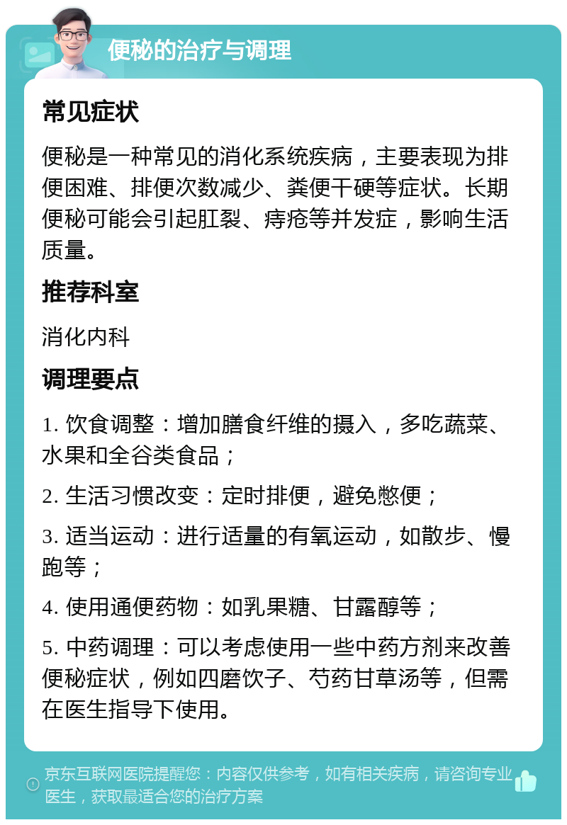 便秘的治疗与调理 常见症状 便秘是一种常见的消化系统疾病，主要表现为排便困难、排便次数减少、粪便干硬等症状。长期便秘可能会引起肛裂、痔疮等并发症，影响生活质量。 推荐科室 消化内科 调理要点 1. 饮食调整：增加膳食纤维的摄入，多吃蔬菜、水果和全谷类食品； 2. 生活习惯改变：定时排便，避免憋便； 3. 适当运动：进行适量的有氧运动，如散步、慢跑等； 4. 使用通便药物：如乳果糖、甘露醇等； 5. 中药调理：可以考虑使用一些中药方剂来改善便秘症状，例如四磨饮子、芍药甘草汤等，但需在医生指导下使用。