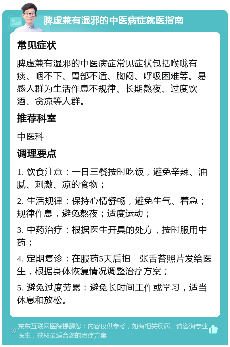 脾虚兼有湿邪的中医病症就医指南 常见症状 脾虚兼有湿邪的中医病症常见症状包括喉咙有痰、咽不下、胃部不适、胸闷、呼吸困难等。易感人群为生活作息不规律、长期熬夜、过度饮酒、贪凉等人群。 推荐科室 中医科 调理要点 1. 饮食注意：一日三餐按时吃饭，避免辛辣、油腻、刺激、凉的食物； 2. 生活规律：保持心情舒畅，避免生气、着急；规律作息，避免熬夜；适度运动； 3. 中药治疗：根据医生开具的处方，按时服用中药； 4. 定期复诊：在服药5天后拍一张舌苔照片发给医生，根据身体恢复情况调整治疗方案； 5. 避免过度劳累：避免长时间工作或学习，适当休息和放松。