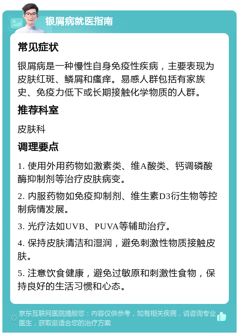 银屑病就医指南 常见症状 银屑病是一种慢性自身免疫性疾病，主要表现为皮肤红斑、鳞屑和瘙痒。易感人群包括有家族史、免疫力低下或长期接触化学物质的人群。 推荐科室 皮肤科 调理要点 1. 使用外用药物如激素类、维A酸类、钙调磷酸酶抑制剂等治疗皮肤病变。 2. 内服药物如免疫抑制剂、维生素D3衍生物等控制病情发展。 3. 光疗法如UVB、PUVA等辅助治疗。 4. 保持皮肤清洁和湿润，避免刺激性物质接触皮肤。 5. 注意饮食健康，避免过敏原和刺激性食物，保持良好的生活习惯和心态。