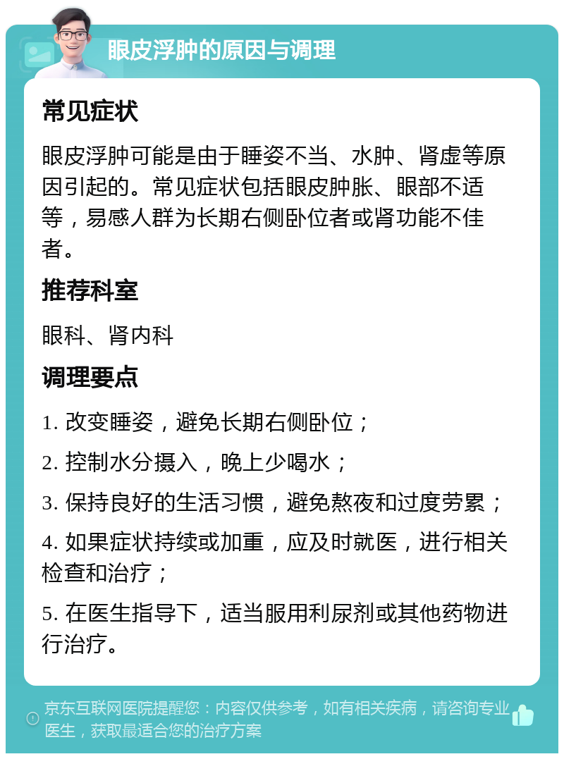 眼皮浮肿的原因与调理 常见症状 眼皮浮肿可能是由于睡姿不当、水肿、肾虚等原因引起的。常见症状包括眼皮肿胀、眼部不适等，易感人群为长期右侧卧位者或肾功能不佳者。 推荐科室 眼科、肾内科 调理要点 1. 改变睡姿，避免长期右侧卧位； 2. 控制水分摄入，晚上少喝水； 3. 保持良好的生活习惯，避免熬夜和过度劳累； 4. 如果症状持续或加重，应及时就医，进行相关检查和治疗； 5. 在医生指导下，适当服用利尿剂或其他药物进行治疗。