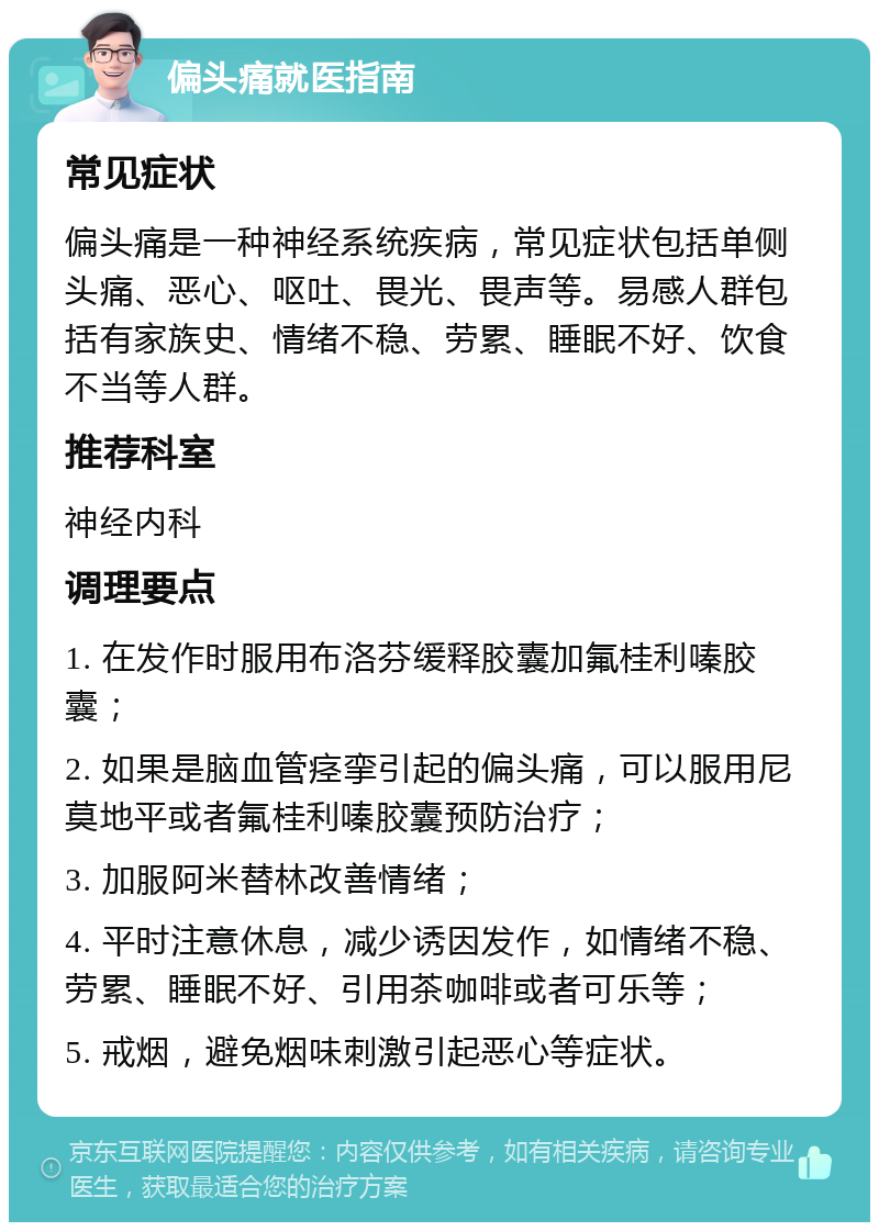 偏头痛就医指南 常见症状 偏头痛是一种神经系统疾病，常见症状包括单侧头痛、恶心、呕吐、畏光、畏声等。易感人群包括有家族史、情绪不稳、劳累、睡眠不好、饮食不当等人群。 推荐科室 神经内科 调理要点 1. 在发作时服用布洛芬缓释胶囊加氟桂利嗪胶囊； 2. 如果是脑血管痉挛引起的偏头痛，可以服用尼莫地平或者氟桂利嗪胶囊预防治疗； 3. 加服阿米替林改善情绪； 4. 平时注意休息，减少诱因发作，如情绪不稳、劳累、睡眠不好、引用茶咖啡或者可乐等； 5. 戒烟，避免烟味刺激引起恶心等症状。