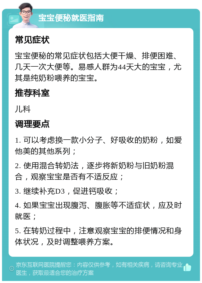 宝宝便秘就医指南 常见症状 宝宝便秘的常见症状包括大便干燥、排便困难、几天一次大便等。易感人群为44天大的宝宝，尤其是纯奶粉喂养的宝宝。 推荐科室 儿科 调理要点 1. 可以考虑换一款小分子、好吸收的奶粉，如爱他美的其他系列； 2. 使用混合转奶法，逐步将新奶粉与旧奶粉混合，观察宝宝是否有不适反应； 3. 继续补充D3，促进钙吸收； 4. 如果宝宝出现腹泻、腹胀等不适症状，应及时就医； 5. 在转奶过程中，注意观察宝宝的排便情况和身体状况，及时调整喂养方案。