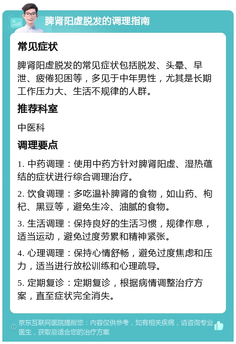 脾肾阳虚脱发的调理指南 常见症状 脾肾阳虚脱发的常见症状包括脱发、头晕、早泄、疲倦犯困等，多见于中年男性，尤其是长期工作压力大、生活不规律的人群。 推荐科室 中医科 调理要点 1. 中药调理：使用中药方针对脾肾阳虚、湿热蕴结的症状进行综合调理治疗。 2. 饮食调理：多吃温补脾肾的食物，如山药、枸杞、黑豆等，避免生冷、油腻的食物。 3. 生活调理：保持良好的生活习惯，规律作息，适当运动，避免过度劳累和精神紧张。 4. 心理调理：保持心情舒畅，避免过度焦虑和压力，适当进行放松训练和心理疏导。 5. 定期复诊：定期复诊，根据病情调整治疗方案，直至症状完全消失。