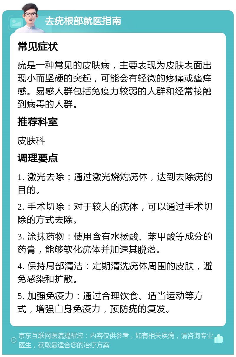 去疣根部就医指南 常见症状 疣是一种常见的皮肤病，主要表现为皮肤表面出现小而坚硬的突起，可能会有轻微的疼痛或瘙痒感。易感人群包括免疫力较弱的人群和经常接触到病毒的人群。 推荐科室 皮肤科 调理要点 1. 激光去除：通过激光烧灼疣体，达到去除疣的目的。 2. 手术切除：对于较大的疣体，可以通过手术切除的方式去除。 3. 涂抹药物：使用含有水杨酸、苯甲酸等成分的药膏，能够软化疣体并加速其脱落。 4. 保持局部清洁：定期清洗疣体周围的皮肤，避免感染和扩散。 5. 加强免疫力：通过合理饮食、适当运动等方式，增强自身免疫力，预防疣的复发。