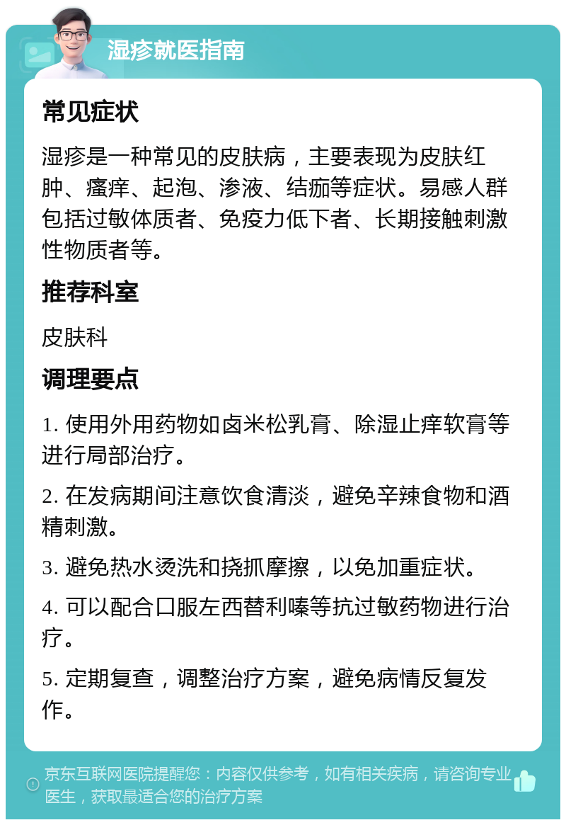 湿疹就医指南 常见症状 湿疹是一种常见的皮肤病，主要表现为皮肤红肿、瘙痒、起泡、渗液、结痂等症状。易感人群包括过敏体质者、免疫力低下者、长期接触刺激性物质者等。 推荐科室 皮肤科 调理要点 1. 使用外用药物如卤米松乳膏、除湿止痒软膏等进行局部治疗。 2. 在发病期间注意饮食清淡，避免辛辣食物和酒精刺激。 3. 避免热水烫洗和挠抓摩擦，以免加重症状。 4. 可以配合口服左西替利嗪等抗过敏药物进行治疗。 5. 定期复查，调整治疗方案，避免病情反复发作。