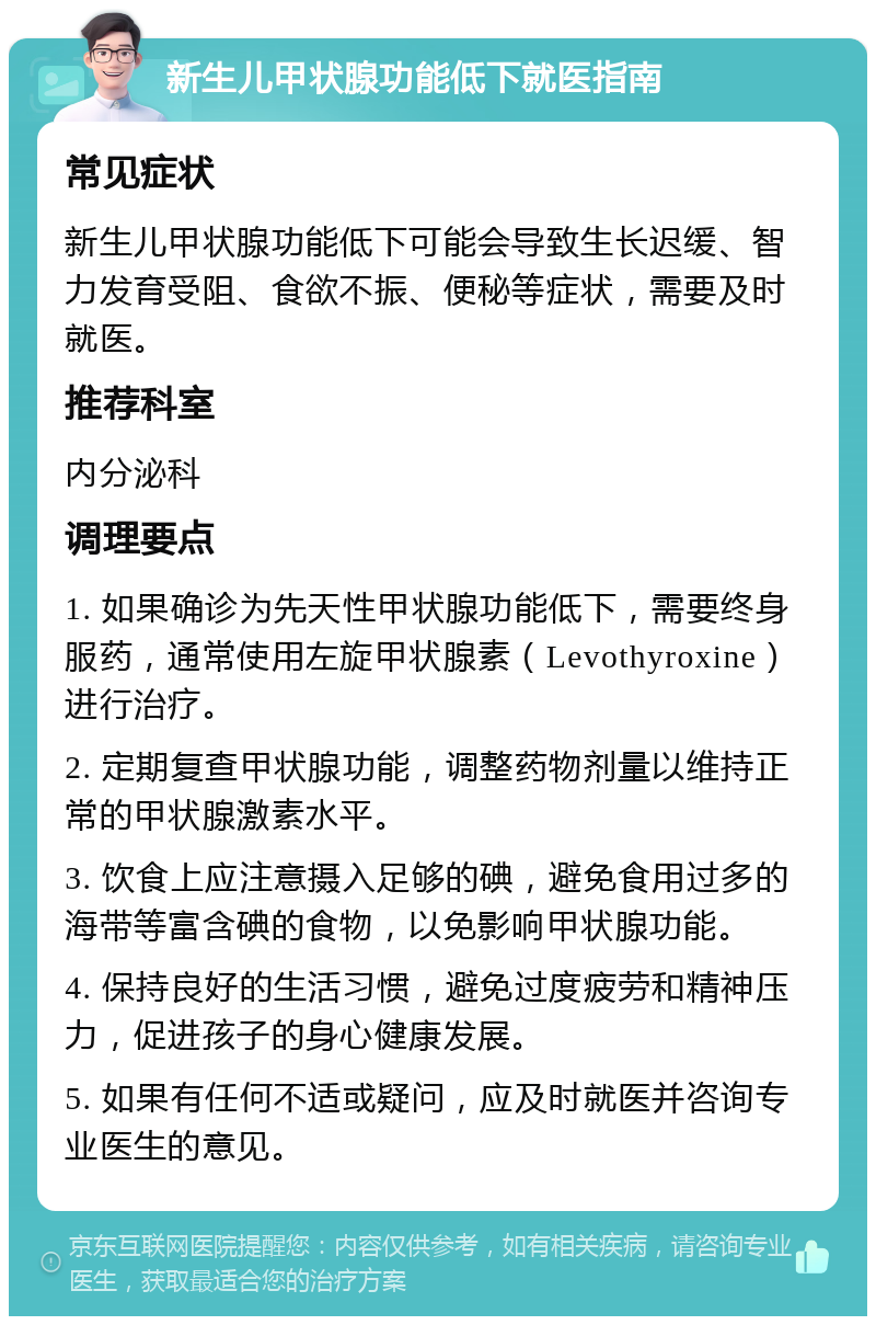 新生儿甲状腺功能低下就医指南 常见症状 新生儿甲状腺功能低下可能会导致生长迟缓、智力发育受阻、食欲不振、便秘等症状，需要及时就医。 推荐科室 内分泌科 调理要点 1. 如果确诊为先天性甲状腺功能低下，需要终身服药，通常使用左旋甲状腺素（Levothyroxine）进行治疗。 2. 定期复查甲状腺功能，调整药物剂量以维持正常的甲状腺激素水平。 3. 饮食上应注意摄入足够的碘，避免食用过多的海带等富含碘的食物，以免影响甲状腺功能。 4. 保持良好的生活习惯，避免过度疲劳和精神压力，促进孩子的身心健康发展。 5. 如果有任何不适或疑问，应及时就医并咨询专业医生的意见。